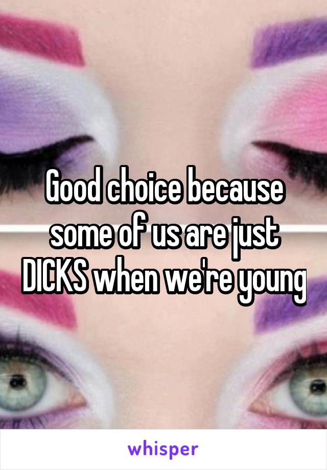 Good choice because some of us are just DICKS when we're young