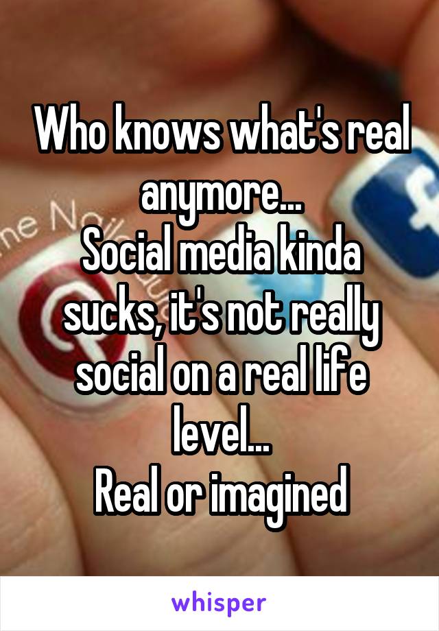 Who knows what's real anymore...
Social media kinda sucks, it's not really social on a real life level...
Real or imagined