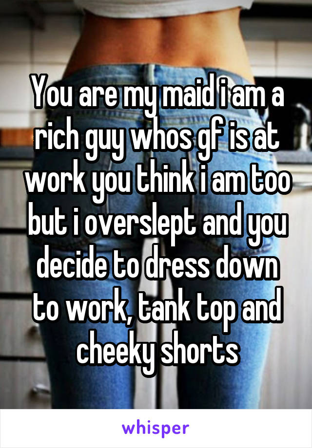 You are my maid i am a rich guy whos gf is at work you think i am too but i overslept and you decide to dress down to work, tank top and cheeky shorts