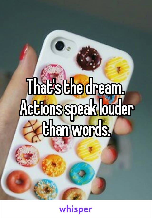 That's the dream. 
Actions speak louder than words.