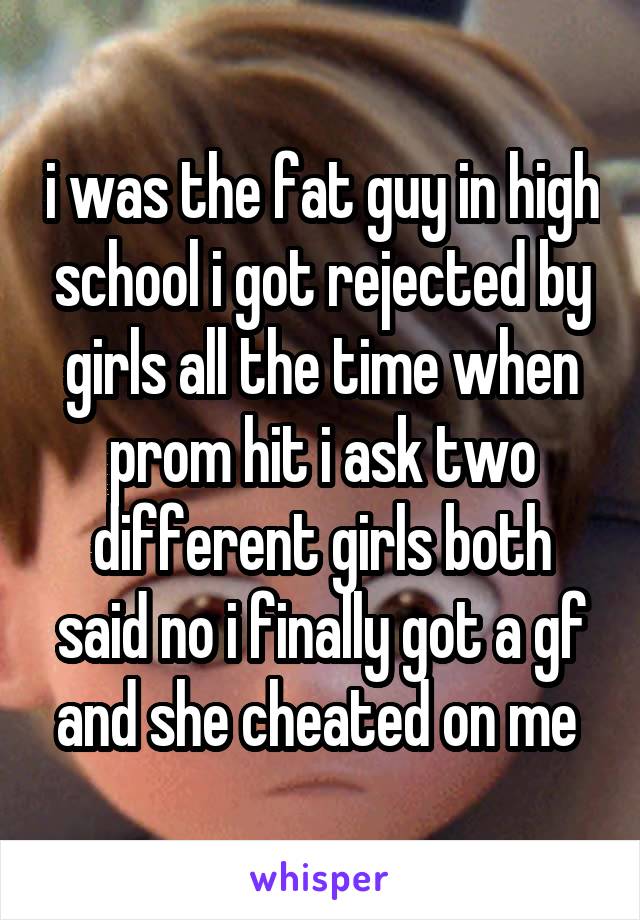 i was the fat guy in high school i got rejected by girls all the time when prom hit i ask two different girls both said no i finally got a gf and she cheated on me 