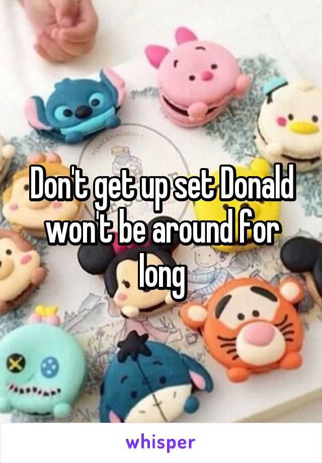 Don't get up set Donald won't be around for long