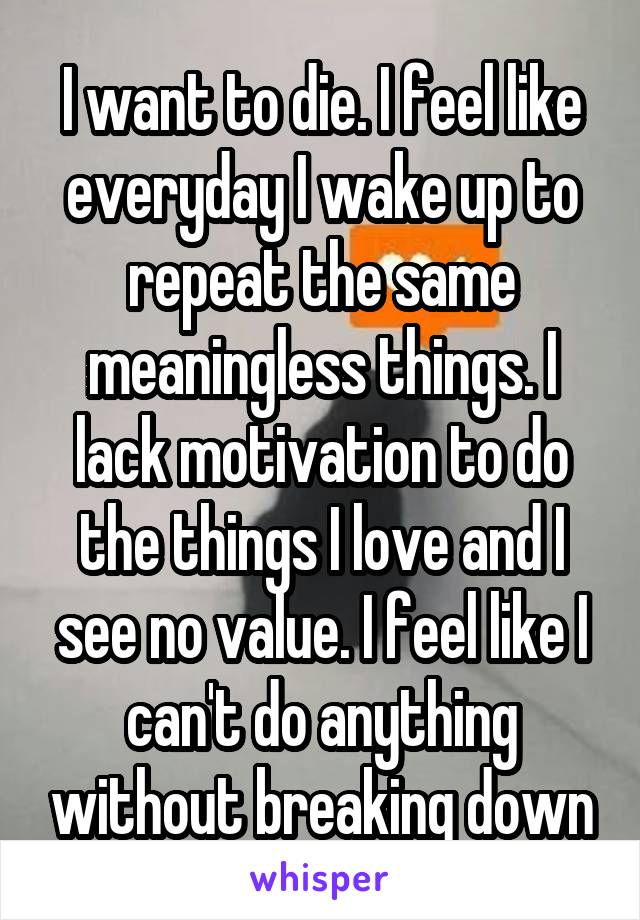 I want to die. I feel like everyday I wake up to repeat the same meaningless things. I lack motivation to do the things I love and I see no value. I feel like I can't do anything without breaking down