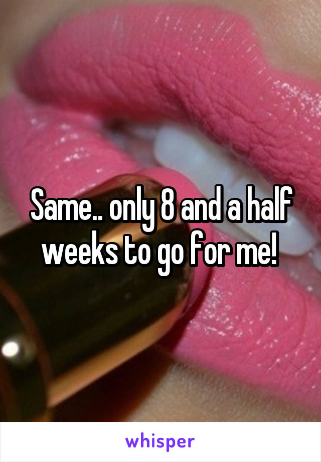 Same.. only 8 and a half weeks to go for me! 