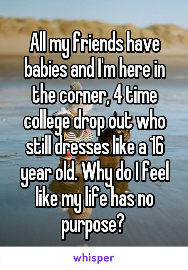 All my friends have babies and I'm here in the corner, 4 time college drop out who still dresses like a 16 year old. Why do I feel like my life has no purpose? 