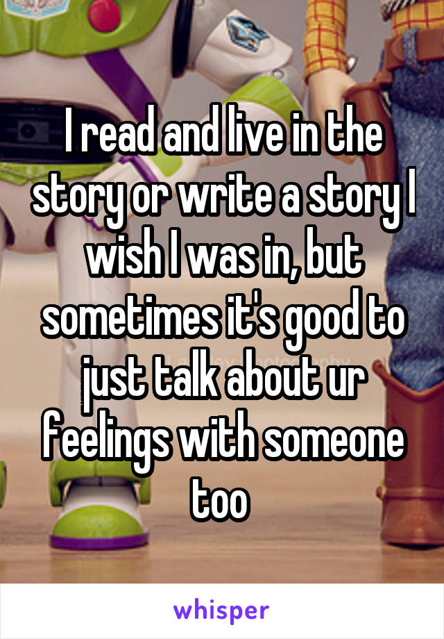 I read and live in the story or write a story I wish I was in, but sometimes it's good to just talk about ur feelings with someone too 