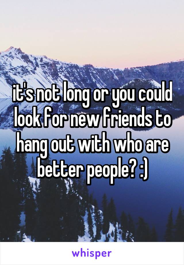 it's not long or you could look for new friends to hang out with who are better people? :)