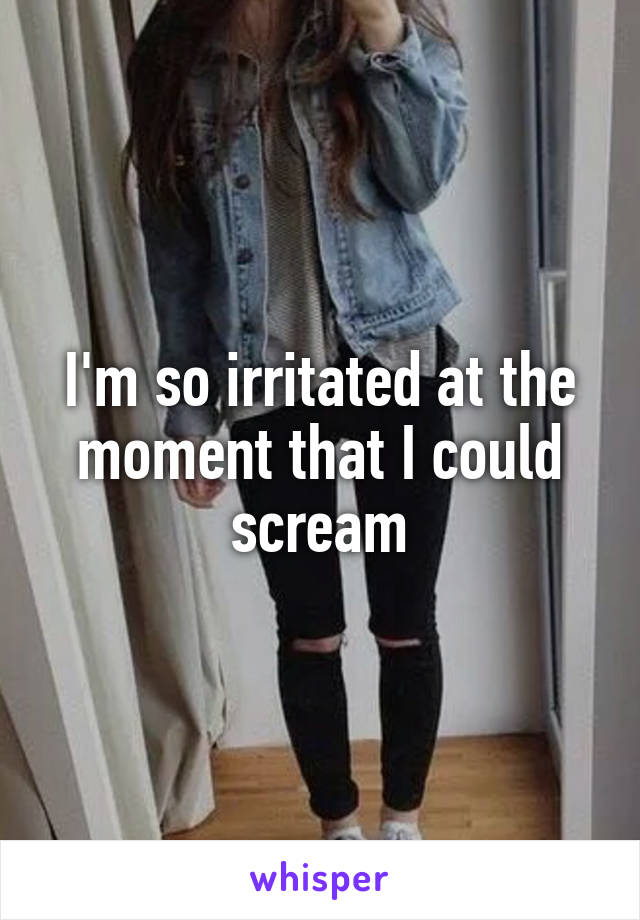 I'm so irritated at the moment that I could scream