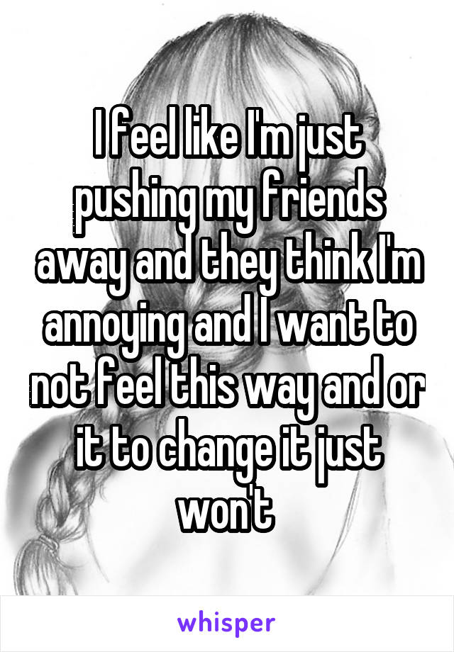 I feel like I'm just pushing my friends away and they think I'm annoying and I want to not feel this way and or it to change it just won't 