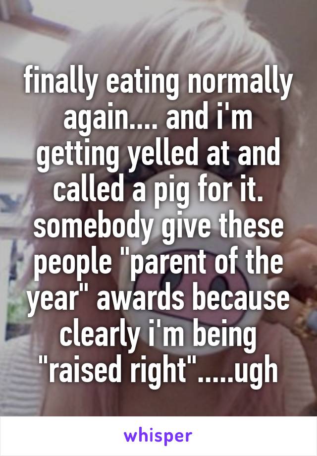 finally eating normally again.... and i'm getting yelled at and called a pig for it.
somebody give these people "parent of the year" awards because clearly i'm being "raised right".....ugh