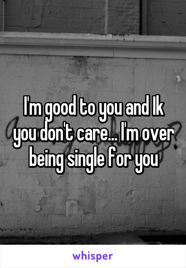 I'm good to you and Ik you don't care... I'm over being single for you