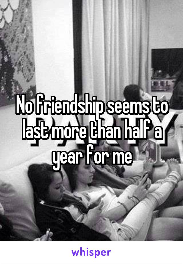 No friendship seems to last more than half a year for me