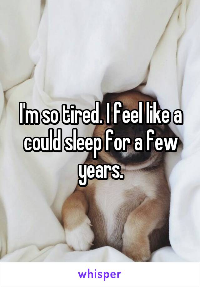 I'm so tired. I feel like a could sleep for a few years.