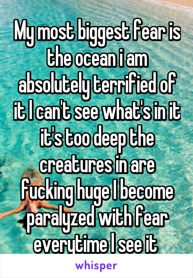 My most biggest fear is the ocean i am absolutely terrified of it I can't see what's in it it's too deep the creatures in are fucking huge I become paralyzed with fear everytime I see it 