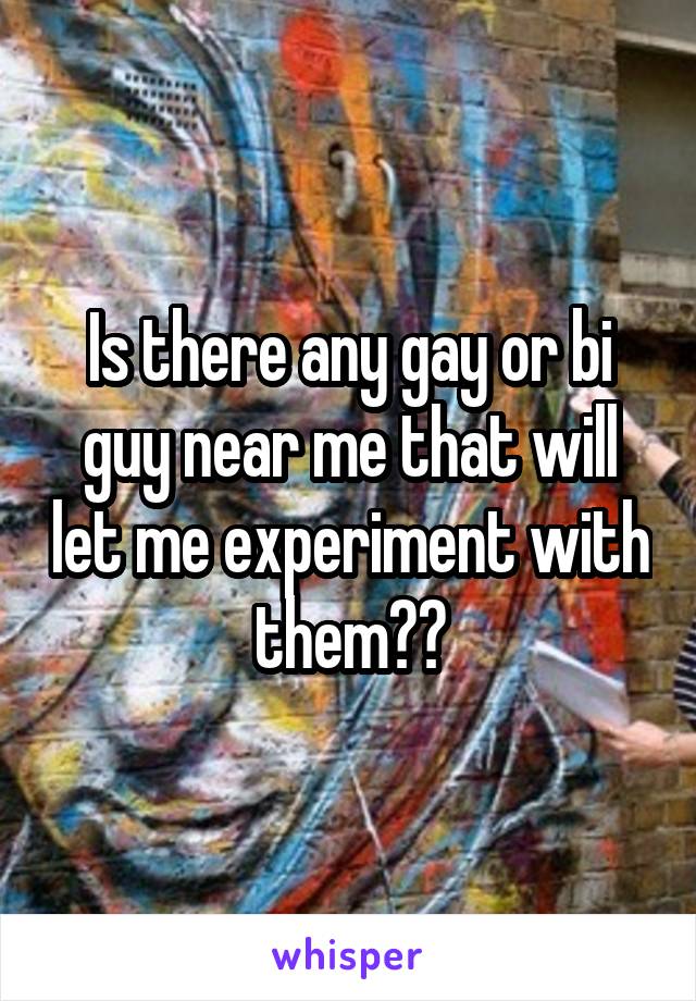 Is there any gay or bi guy near me that will let me experiment with them??