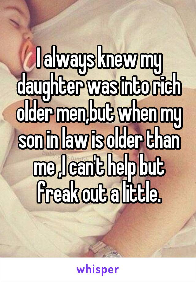 I always knew my daughter was into rich older men,but when my son in law is older than me ,I can't help but freak out a little.
