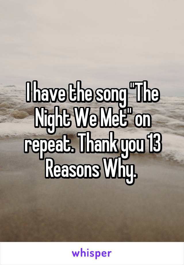 I have the song "The Night We Met" on repeat. Thank you 13 Reasons Why. 