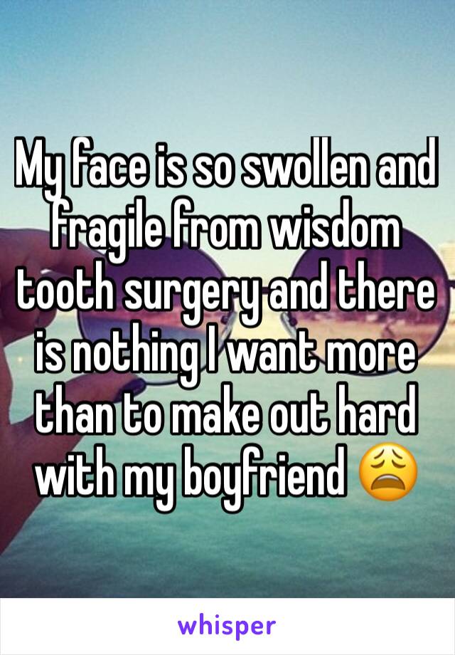 My face is so swollen and fragile from wisdom tooth surgery and there is nothing I want more than to make out hard with my boyfriend 😩