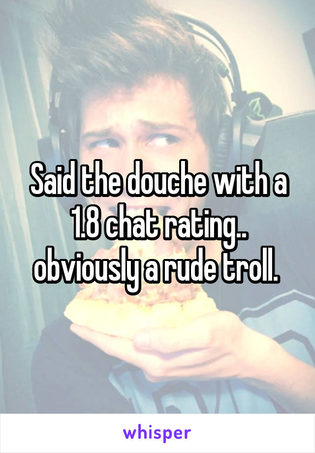 Said the douche with a 1.8 chat rating.. obviously a rude troll. 