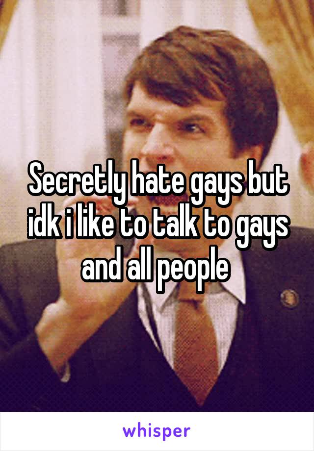 Secretly hate gays but idk i like to talk to gays and all people 