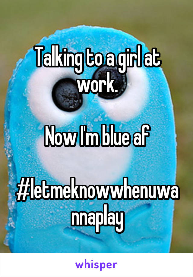 Talking to a girl at work.

Now I'm blue af

#letmeknowwhenuwannaplay