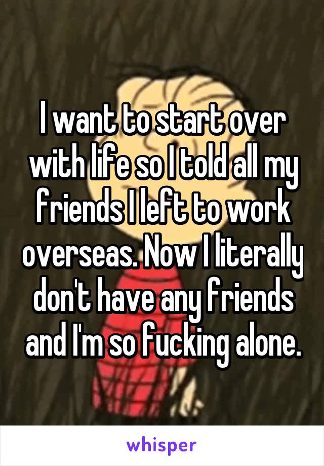 I want to start over with life so I told all my friends I left to work overseas. Now I literally don't have any friends and I'm so fucking alone.