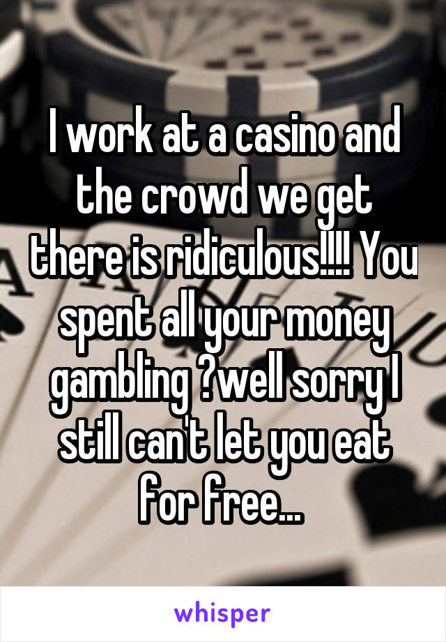 I work at a casino and the crowd we get there is ridiculous!!!! You spent all your money gambling ?well sorry I still can't let you eat for free... 