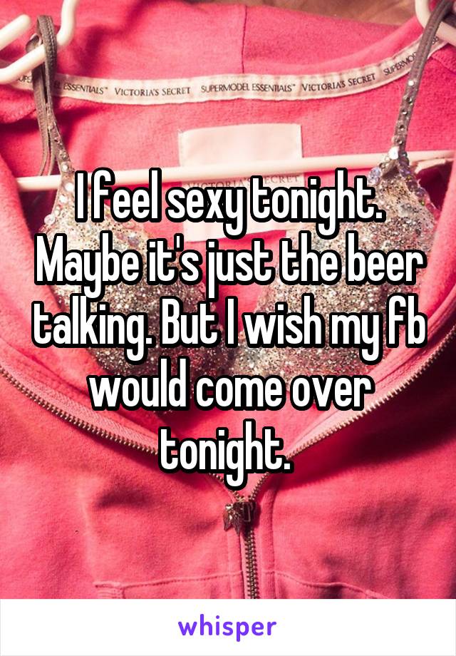 I feel sexy tonight. Maybe it's just the beer talking. But I wish my fb would come over tonight. 