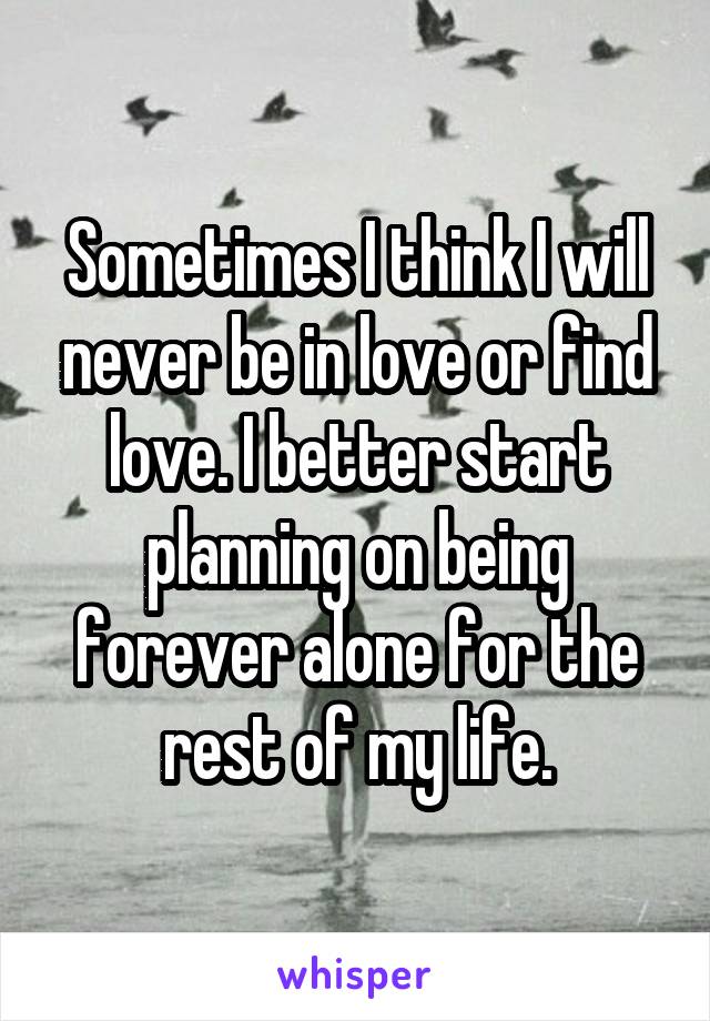 Sometimes I think I will never be in love or find love. I better start planning on being forever alone for the rest of my life.