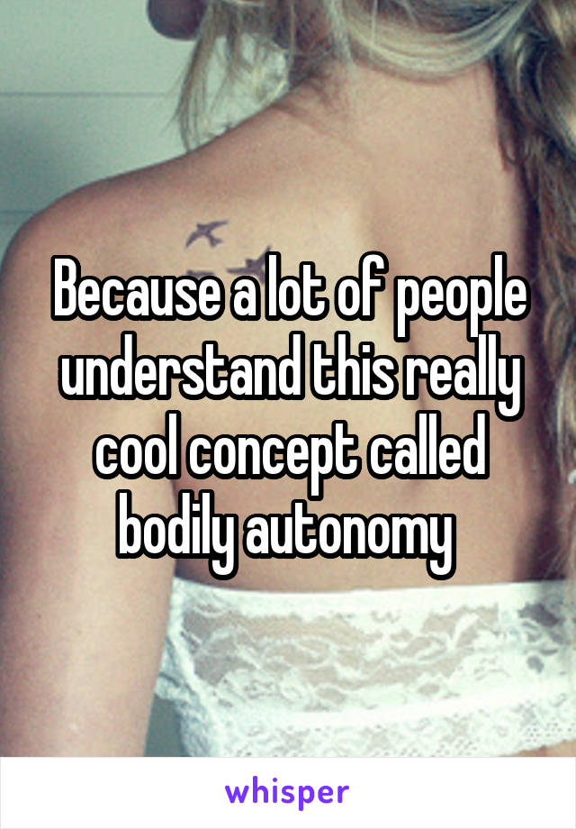 Because a lot of people understand this really cool concept called bodily autonomy 