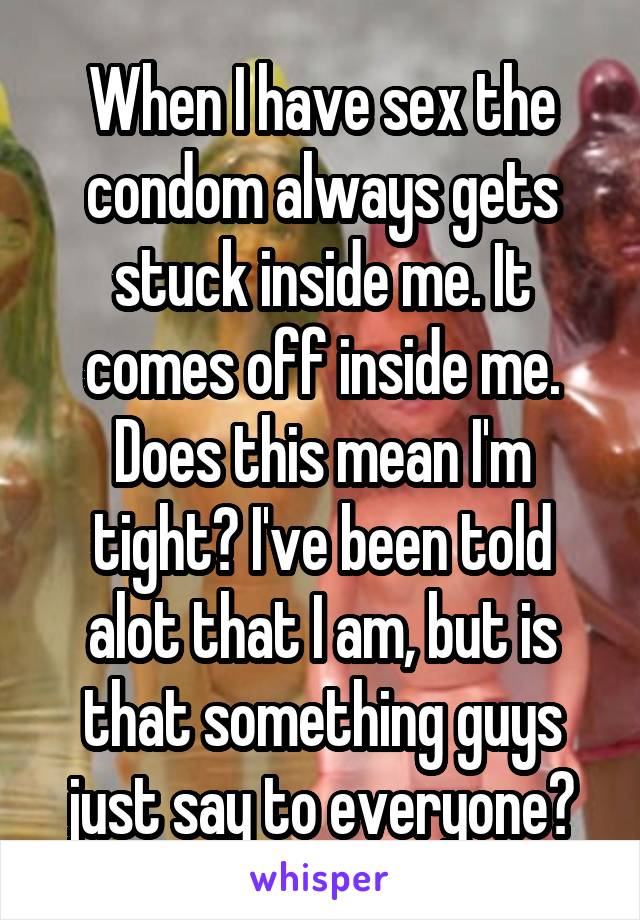 When I have sex the condom always gets stuck inside me. It comes off inside me. Does this mean I'm tight? I've been told alot that I am, but is that something guys just say to everyone?