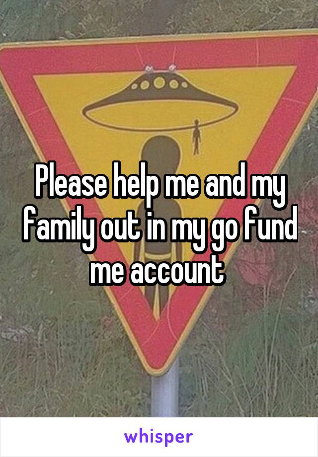 Please help me and my family out in my go fund me account 