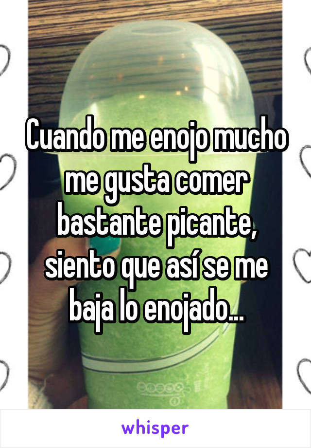 Cuando me enojo mucho me gusta comer bastante picante, siento que así se me baja lo enojado...