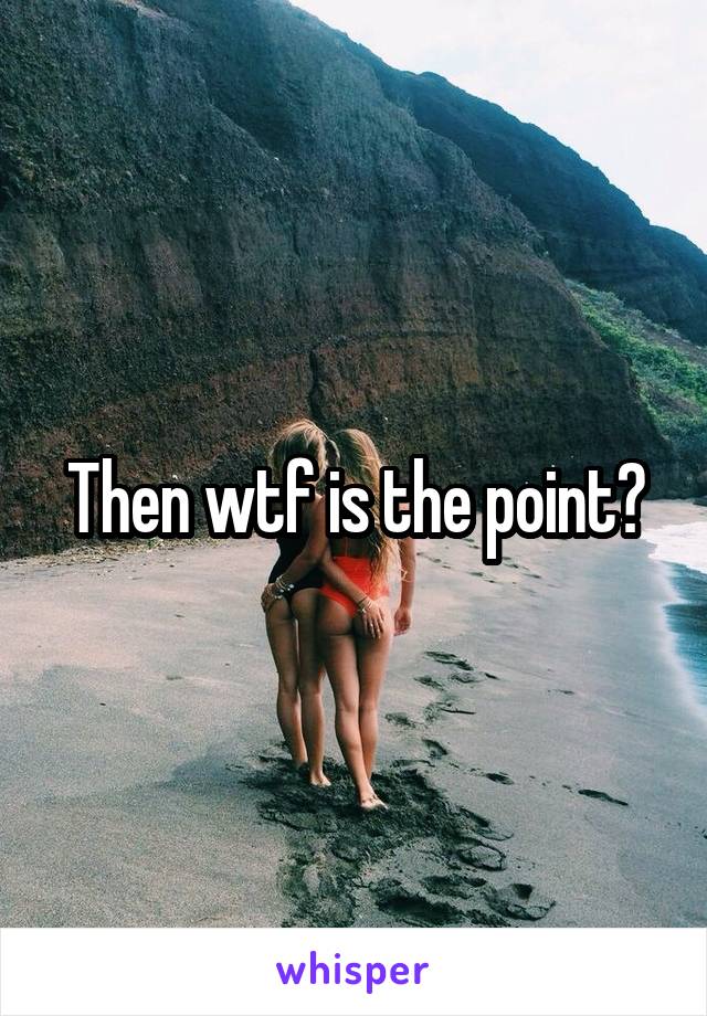 Then wtf is the point?