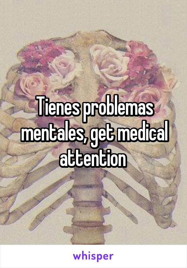 Tienes problemas mentales, get medical attention 