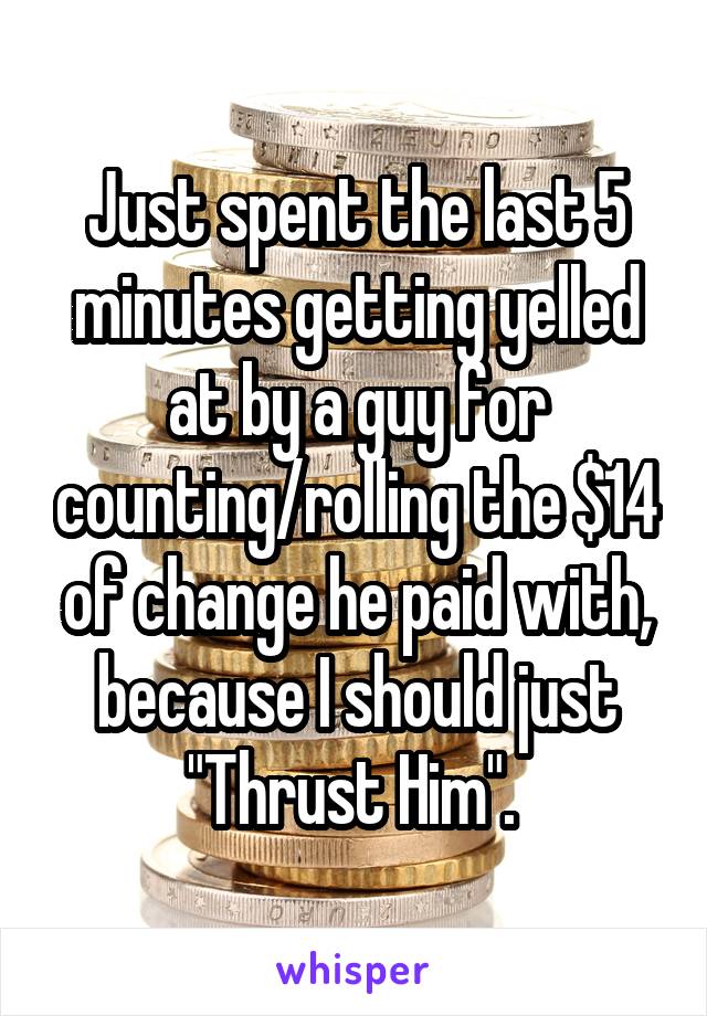 Just spent the last 5 minutes getting yelled at by a guy for counting/rolling the $14 of change he paid with, because I should just "Thrust Him". 