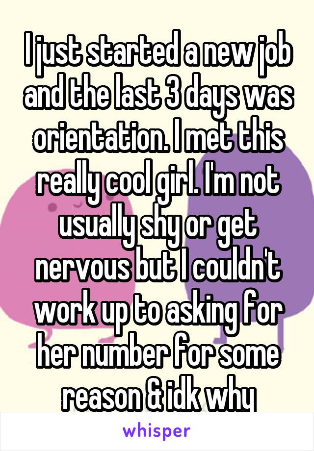 I just started a new job and the last 3 days was orientation. I met this really cool girl. I'm not usually shy or get nervous but I couldn't work up to asking for her number for some reason & idk why