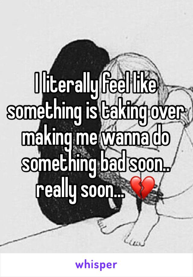 I literally feel like something is taking over making me wanna do something bad soon.. really soon... 💔