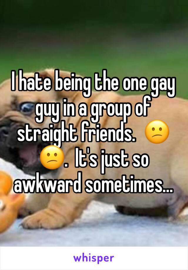 I hate being the one gay guy in a group of straight friends.  😕😕.  It's just so awkward sometimes...  