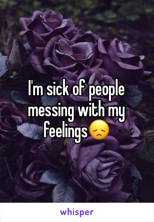 I'm sick of people messing with my feelings😞