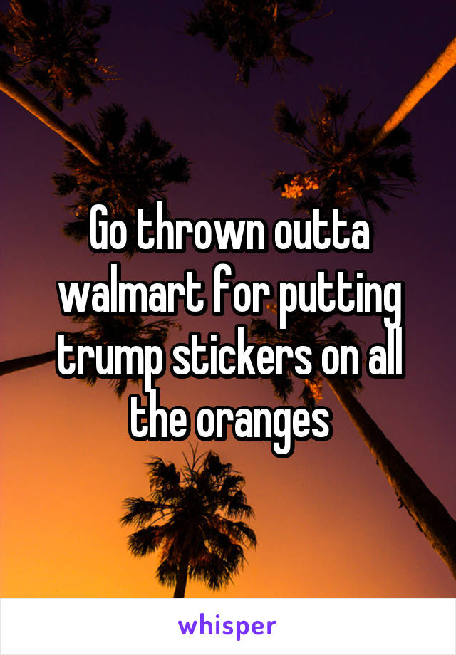 Go thrown outta walmart for putting trump stickers on all the oranges