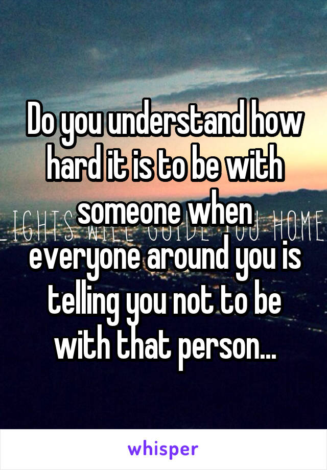 Do you understand how hard it is to be with someone when everyone around you is telling you not to be with that person...