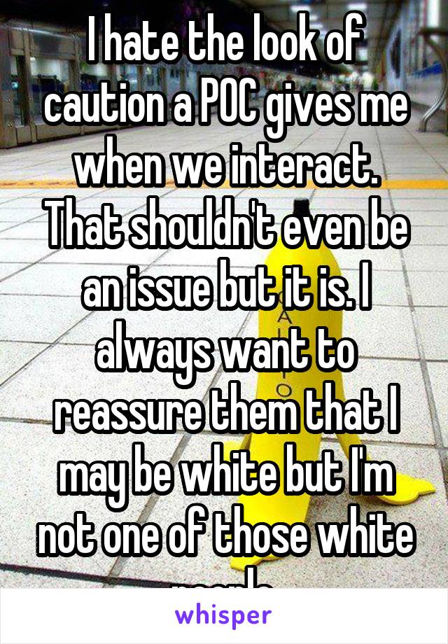 I hate the look of caution a POC gives me when we interact. That shouldn't even be an issue but it is. I always want to reassure them that I may be white but I'm not one of those white people.