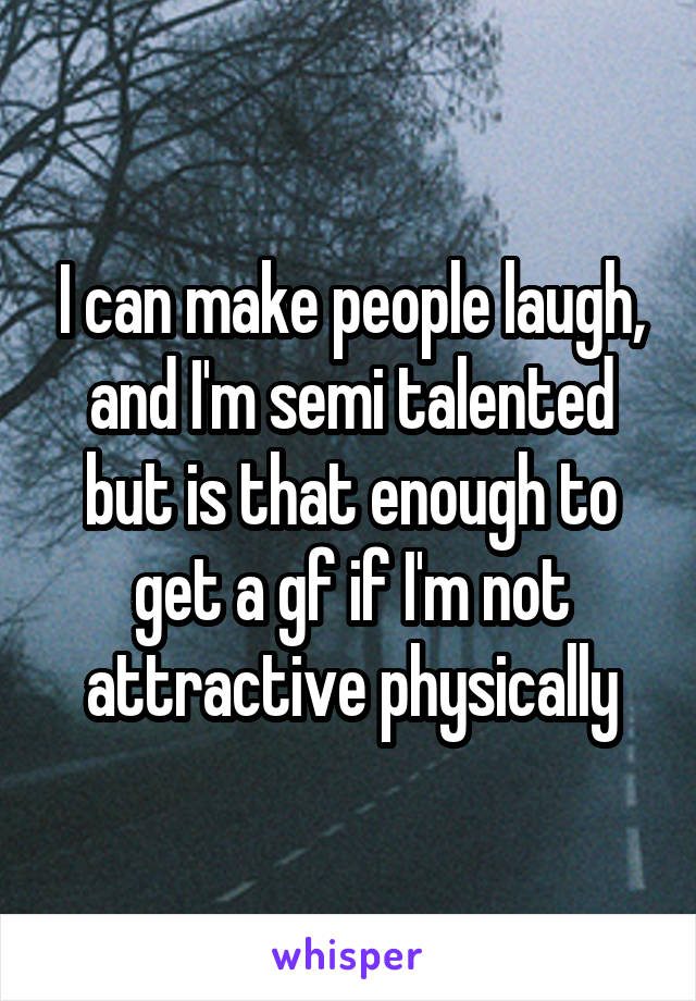 I can make people laugh, and I'm semi talented but is that enough to get a gf if I'm not attractive physically