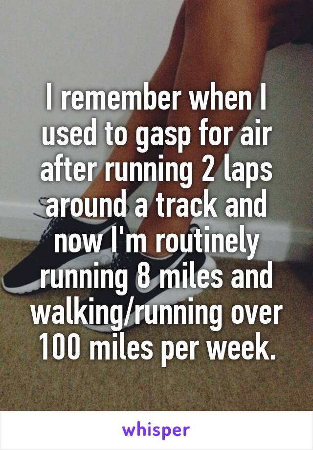 I remember when I used to gasp for air after running 2 laps around a track and now I'm routinely running 8 miles and walking/running over 100 miles per week.