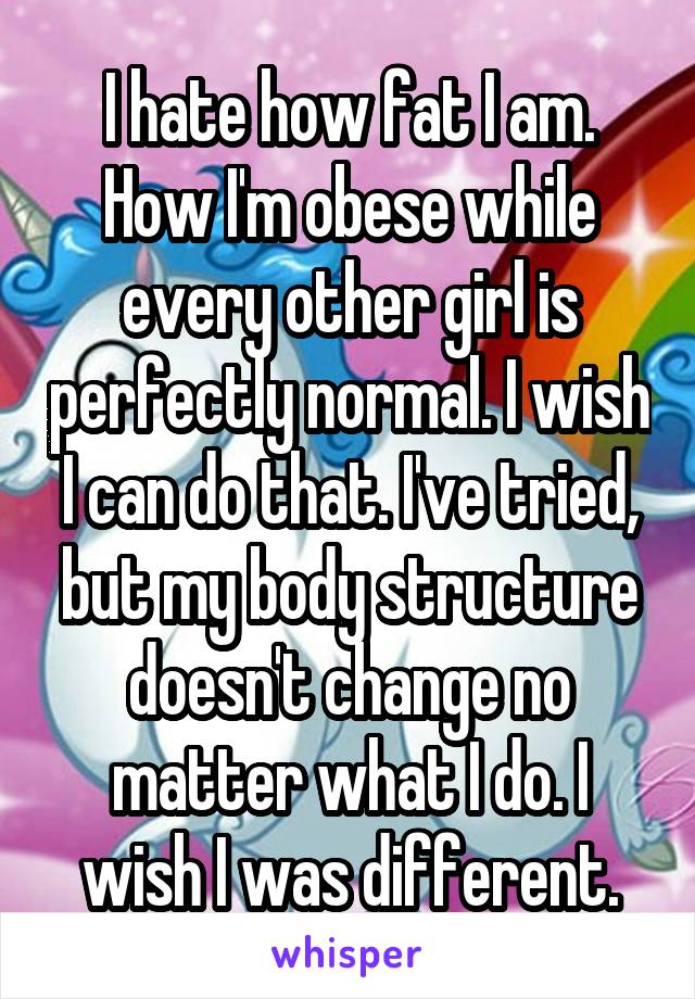 I hate how fat I am. How I'm obese while every other girl is perfectly normal. I wish I can do that. I've tried, but my body structure doesn't change no matter what I do. I wish I was different.