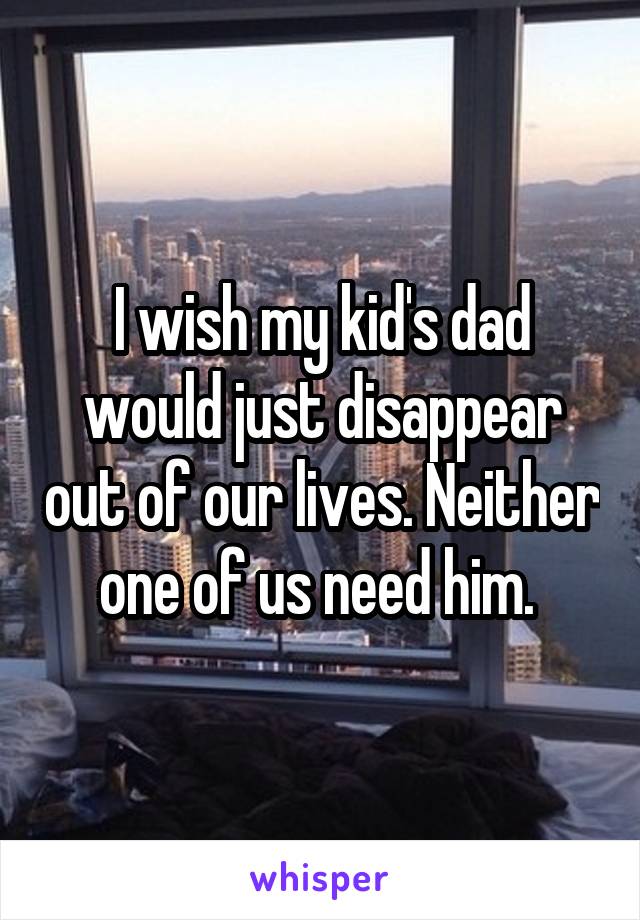 I wish my kid's dad would just disappear out of our lives. Neither one of us need him. 