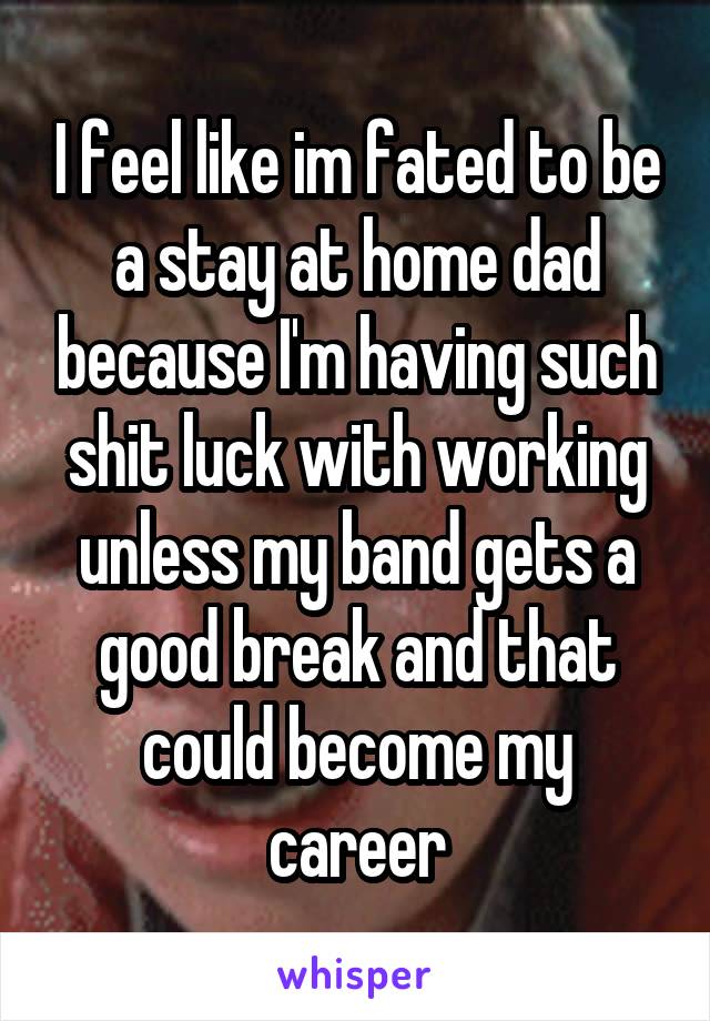 I feel like im fated to be a stay at home dad because I'm having such shit luck with working unless my band gets a good break and that could become my career