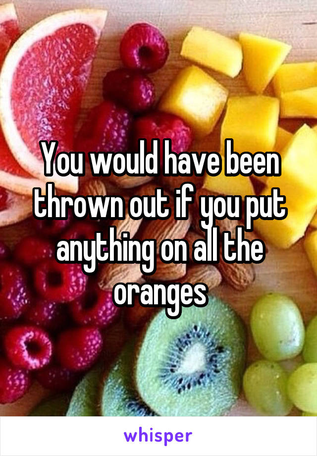 You would have been thrown out if you put anything on all the oranges