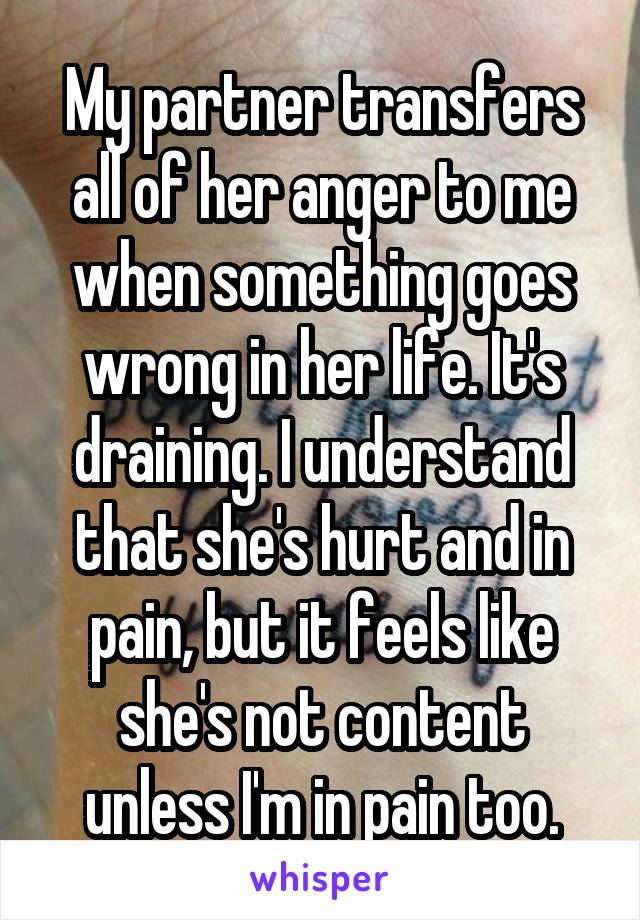 My partner transfers all of her anger to me when something goes wrong in her life. It's draining. I understand that she's hurt and in pain, but it feels like she's not content unless I'm in pain too.